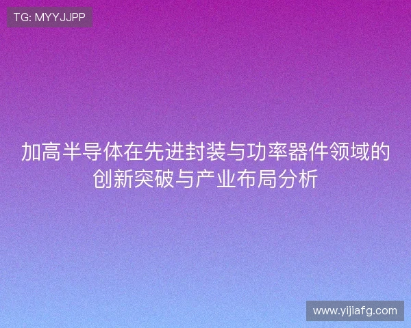 加高半导体在先进封装与功率器件领域的创新突破与产业布局分析